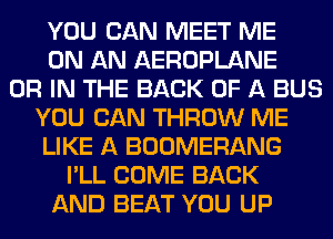 YOU CAN MEET ME
ON AN AEROPLANE
OR IN THE BACK OF A BUS
YOU CAN THROW ME
LIKE A BOOMERANG
I'LL COME BACK
AND BEAT YOU UP