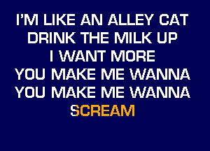 I'M LIKE AN ALLEY CAT
DRINK THE MILK UP
I WANT MORE
YOU MAKE ME WANNA
YOU MAKE ME WANNA
SCREAM