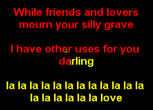 While friends and lovers
mourn your silly grave

I have other uses for you
darling

la la la la la la la la la la la la
la la la la la la love