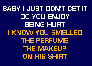 BABY I JUST DON'T GET IT
DO YOU ENJOY
BEING HURT
I KNOW YOU SMELLED
THE PERFUME
THE MAKEUP
ON HIS SHIRT