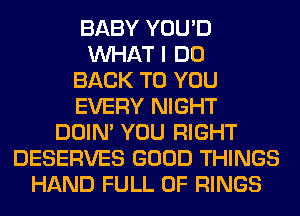 BABY YOU'D
WHAT I DO
BACK TO YOU
EVERY NIGHT
DOIN' YOU RIGHT
DESERVES GOOD THINGS
HAND FULL OF RINGS