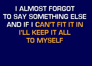 I ALMOST FORGOT
TO SAY SOMETHING ELSE
AND IF I CAN'T FIT IT IN
I'LL KEEP IT ALL
T0 MYSELF