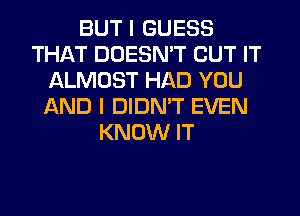 BUT I GUESS
THAT DOESN'T BUT IT
ALMOST HAD YOU
AND I DIDN'T EVEN
KNOW IT