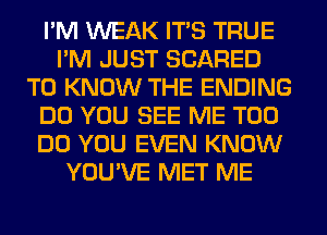 I'M WEAK ITS TRUE
I'M JUST SCARED
TO KNOW THE ENDING
DO YOU SEE ME TOO
DO YOU EVEN KNOW
YOU'VE MET ME