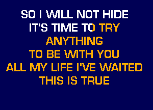 SO I WILL NOT HIDE
ITS TIME TO TRY
ANYTHING
TO BE WITH YOU
ALL MY LIFE I'VE WAITED
THIS IS TRUE