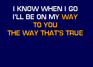 I KNOW VUHEN I GO
I'LL BE ON MY WAY
TO YOU
THE WAY THAT'S TRUE