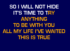 SO I WILL NOT HIDE
ITS TIME TO TRY
ANYTHING
TO BE WITH YOU
ALL MY LIFE I'VE WAITED
THIS IS TRUE