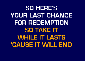 SO HERE'S
YOUR LAST CHANCE
FOR REDEMPTION
SO TAKE IT
WHILE IT LASTS
'CAUSE IT WILL END