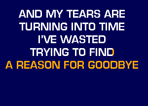 AND MY TEARS ARE
TURNING INTO TIME
I'VE WASTED
TRYING TO FIND
A REASON FOR GOODBYE