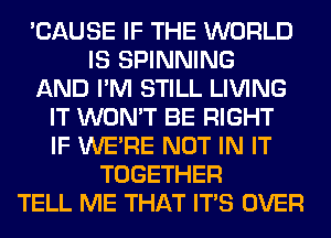 'CAUSE IF THE WORLD
IS SPINNING
AND I'M STILL LIVING
IT WON'T BE RIGHT
IF WERE NOT IN IT
TOGETHER
TELL ME THAT ITS OVER