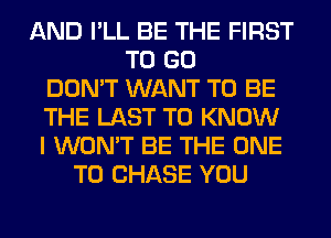AND I'LL BE THE FIRST
TO GO
DON'T WANT TO BE
THE LAST TO KNOW
I WON'T BE THE ONE
TO CHASE YOU