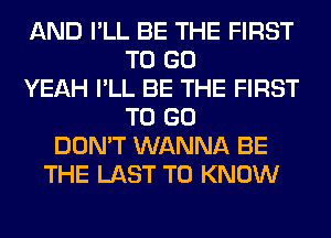 AND I'LL BE THE FIRST
TO GO
YEAH I'LL BE THE FIRST
TO GO
DON'T WANNA BE
THE LAST TO KNOW