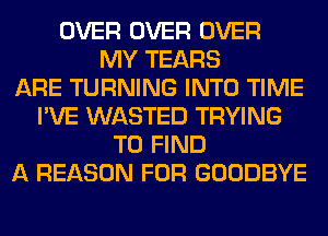 OVER OVER OVER
MY TEARS
ARE TURNING INTO TIME
I'VE WASTED TRYING
TO FIND
A REASON FOR GOODBYE