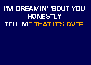 I'M DREAMIN' 'BOUT YOU
HONESTLY
TELL ME THAT ITS OVER