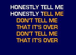 HONESTLY TELL ME
HONESTLY TELL ME
DON'T TELL ME
THAT ITS OVER
DON'T TELL ME
THAT IT'S OVER