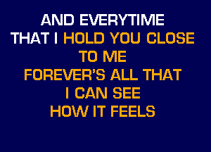AND EVERYTIME
THAT I HOLD YOU CLOSE
TO ME
FOREVER'S ALL THAT
I CAN SEE
HOW IT FEELS