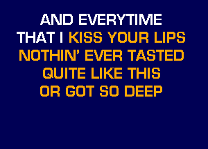 AND EVERYTIME
THAT I KISS YOUR LIPS
NOTHIN' EVER TASTED

QUITE LIKE THIS

0R GOT SO DEEP