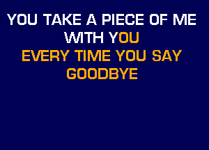 YOU TAKE A PIECE OF ME
WITH YOU
EVERY TIME YOU SAY
GOODBYE