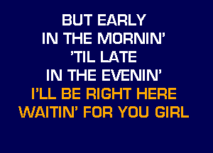 BUT EARLY
IN THE MORNIM
'TIL LATE
IN THE EVENIN'
I'LL BE RIGHT HERE
WAITIN' FOR YOU GIRL