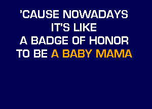 'CAUSE NDWADAYS
ITS LIKE

A BADGE OF HONOR

TO BE A BABY MAMA