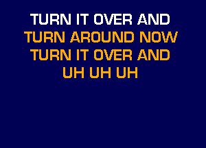 TURN IT OVER AND
TURN AROUND NOW
TURN IT OVER AND
UH UH UH