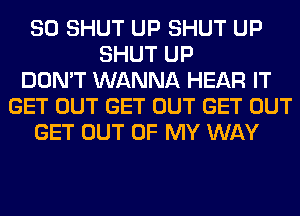 SO SHUT UP SHUT UP
SHUT UP
DON'T WANNA HEAR IT
GET OUT GET OUT GET OUT
GET OUT OF MY WAY