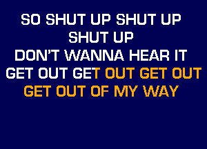 SO SHUT UP SHUT UP
SHUT UP
DON'T WANNA HEAR IT
GET OUT GET OUT GET OUT
GET OUT OF MY WAY