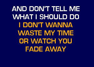 AND DON'T TELL ME
WHAT I SHOULD DO
I DON'T WANNA
WASTE MY TIME
0R WATCH YOU
FADE AWAY
