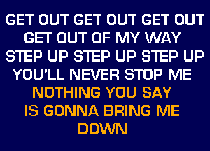 GET OUT GET OUT GET OUT
GET OUT OF MY WAY
STEP UP STEP UP STEP UP
YOU'LL NEVER STOP ME
NOTHING YOU SAY
IS GONNA BRING ME
DOWN