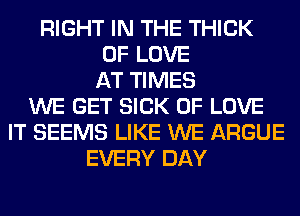 RIGHT IN THE THICK
OF LOVE
AT TIMES
WE GET SICK OF LOVE
IT SEEMS LIKE WE ARGUE
EVERY DAY