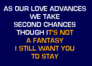 AS OUR LOVE ADVANCES
WE TAKE
SECOND CHANCES
THOUGH ITS NOT
A FANTASY
I STILL WANT YOU
TO STAY