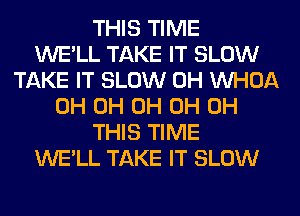 THIS TIME
WE'LL TAKE IT SLOW
TAKE IT SLOW 0H VVHOA
0H 0H 0H 0H 0H
THIS TIME
WE'LL TAKE IT SLOW