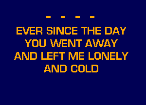 EVER SINCE THE DAY
YOU WENT AWAY
AND LEFT ME LONELY
AND COLD