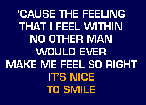 'CAUSE THE FEELING
THAT I FEEL WITHIN
NO OTHER MAN
WOULD EVER
MAKE ME FEEL SO RIGHT
ITS NICE
TO SMILE