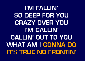 I'M FALLIM
SO DEEP FOR YOU
CRAZY OVER YOU
I'M CALLIN'
CALLIN' OUT TO YOU
WHAT AM I GONNA DO
ITS TRUE N0 FRONTIN'