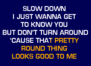 SLOW DOWN
I JUST WANNA GET
TO KNOW YOU
BUT DON'T TURN AROUND
'CAUSE THAT PRETTY
ROUND THING
LOOKS GOOD TO ME