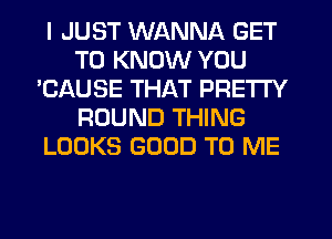 I JUST WANNA GET
TO KNOW YOU
'CAUSE THAT PRETTY
ROUND THING
LOOKS GOOD TO ME