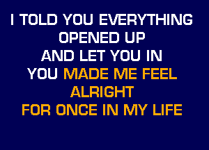 I TOLD YOU EVERYTHING
OPENED UP
AND LET YOU IN
YOU MADE ME FEEL
ALRIGHT
FOR ONCE IN MY LIFE