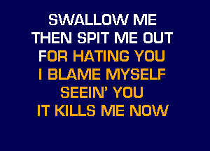 SWALLOW ME
THEN SPIT ME OUT
FOR HATING YOU
I BLAME MYSELF
SEEIN' YOU
IT KILLS ME NOW