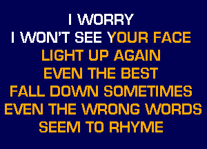 I WORRY
I WON'T SEE YOUR FACE
LIGHT UP AGAIN
EVEN THE BEST
FALL DOWN SOMETIMES
EVEN THE WRONG WORDS
SEEM TO RHYME