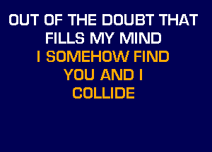 OUT OF THE DOUBT THAT
FILLS MY MIND
I SOMEHOW FIND
YOU AND I
COLLIDE