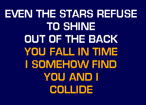 EVEN THE STARS REFUSE
T0 SHINE
OUT OF THE BACK
YOU FALL IN TIME
I SOMEHOW FIND
YOU AND I
COLLIDE