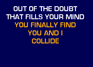 OUT OF THE DOUBT
THAT FILLS YOUR MIND
YOU FINALLY FIND
YOU AND I
COLLIDE