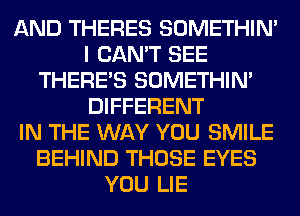 AND THERES SOMETHIN'
I CAN'T SEE
THERE'S SOMETHIN'
DIFFERENT
IN THE WAY YOU SMILE
BEHIND THOSE EYES
YOU LIE