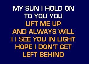 MY SUN I HOLD ON
TO YOU YOU
LIFT ME UP

AND ALWAYS WILL

I I SEE YOU IN LIGHT

HOPE I DON'T GET
LEFT BEHIND
