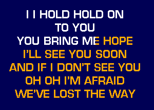 I I HOLD HOLD ON
TO YOU
YOU BRING ME HOPE
I'LL SEE YOU SOON
AND IF I DON'T SEE YOU
0H 0H I'M AFRAID
WE'VE LOST THE WAY