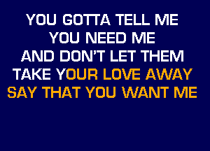 YOU GOTTA TELL ME
YOU NEED ME
AND DON'T LET THEM
TAKE YOUR LOVE AWAY
SAY THAT YOU WANT ME