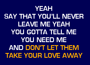 YEAH
SAY THAT YOU'LL NEVER
LEAVE ME YEAH
YOU GOTTA TELL ME
YOU NEED ME
AND DON'T LET THEM
TAKE YOUR LOVE AWAY