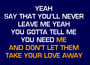 YEAH
SAY THAT YOU'LL NEVER
LEAVE ME YEAH
YOU GOTTA TELL ME
YOU NEED ME
AND DON'T LET THEM
TAKE YOUR LOVE AWAY