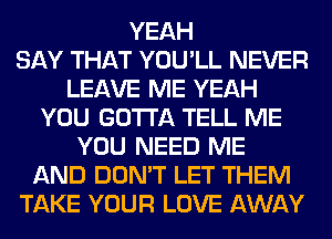 YEAH
SAY THAT YOU'LL NEVER
LEAVE ME YEAH
YOU GOTTA TELL ME
YOU NEED ME
AND DON'T LET THEM
TAKE YOUR LOVE AWAY